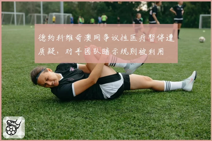 德约科维奇澳网争议性医疗暂停遭质疑，对手团队暗示规则被利用