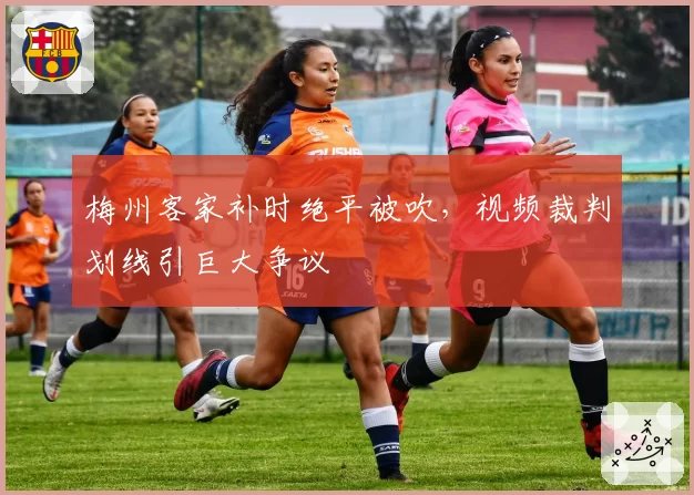 梅州客家补时绝平被吹,视频裁判划线引巨大争议