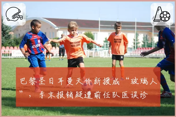 巴黎圣日耳曼天价新援成“玻璃人”，季末报销疑遭前任队医误诊