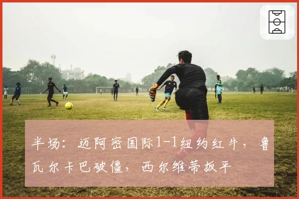 半场:迈阿密国际1-1纽约红牛,鲁瓦尔卡巴破僵,西尔维蒂扳平