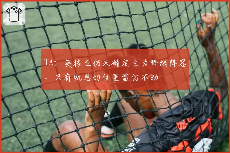 TA：英格兰仍未确定主力锋线阵容，只有凯恩的位置雷打不动