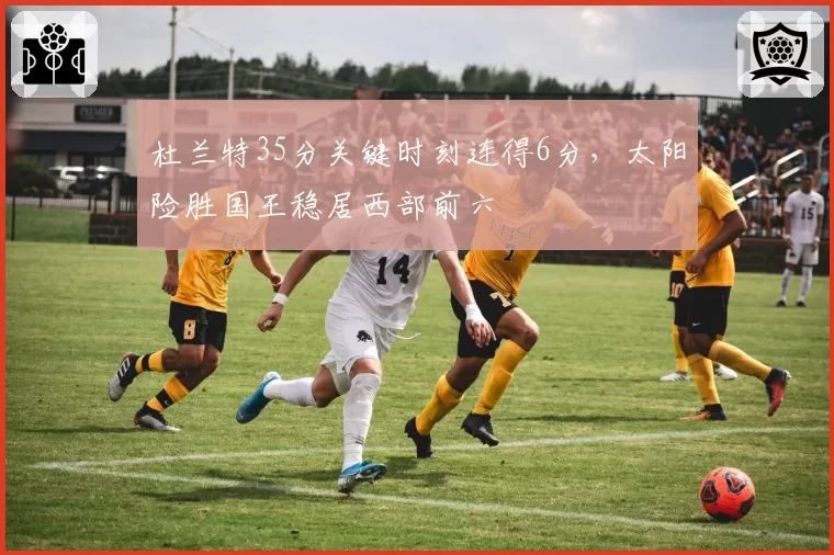 杜兰特35分关键时刻连得6分，太阳险胜国王稳居西部前六