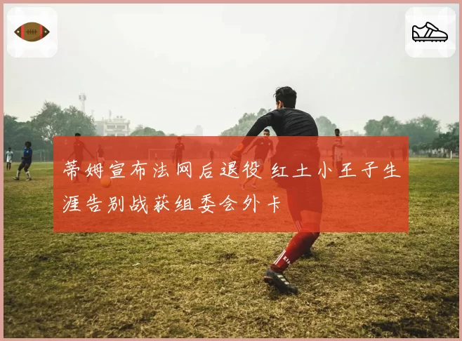 蒂姆宣布法网后退役 红土小王子生涯告别战获组委会外卡