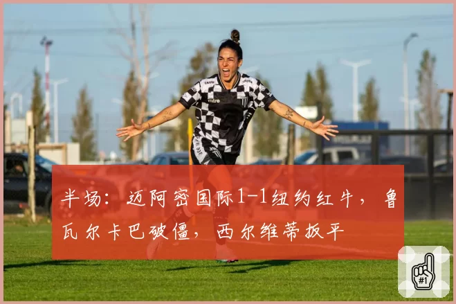 半场：迈阿密国际1-1纽约红牛，鲁瓦尔卡巴破僵，西尔维蒂扳平