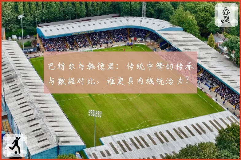 巴特尔与韩德君：传统中锋的传承与数据对比，谁更具内线统治力？