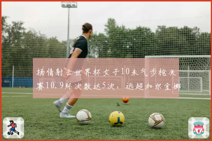 杨倩射击世界杯女子10米气步枪决赛10.9环次数达5次,远超加尔金娜2次