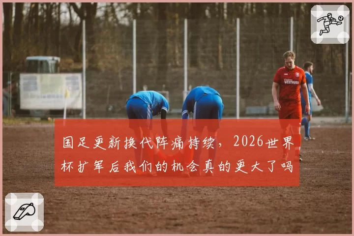 国足更新换代阵痛持续,2026世界杯扩军后我们的机会真的更大了吗?
