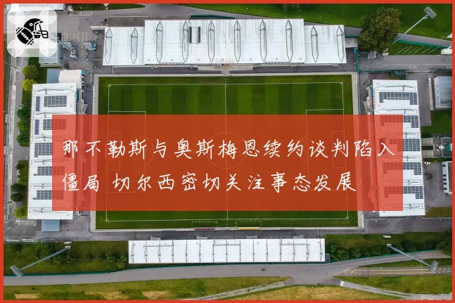 那不勒斯与奥斯梅恩续约谈判陷入僵局 切尔西密切关注事态发展