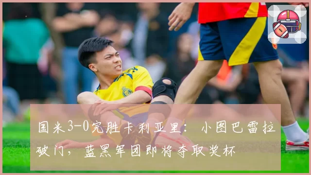 国米3-0完胜卡利亚里：小图巴雷拉破门，蓝黑军团即将夺取奖杯