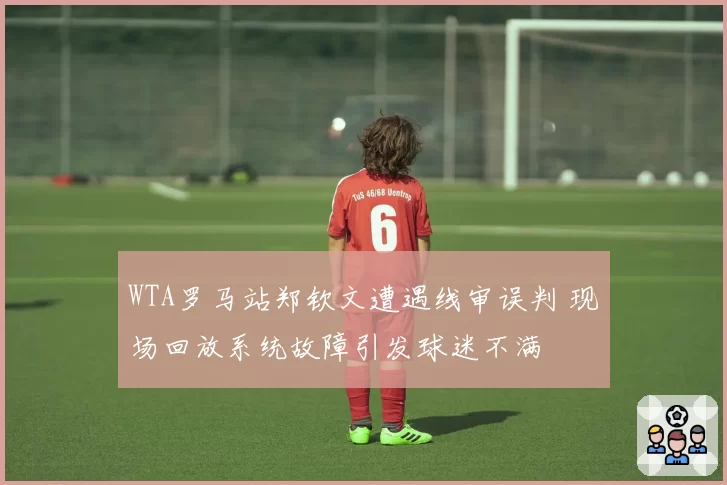 WTA罗马站郑钦文遭遇线审误判 现场回放系统故障引发球迷不满