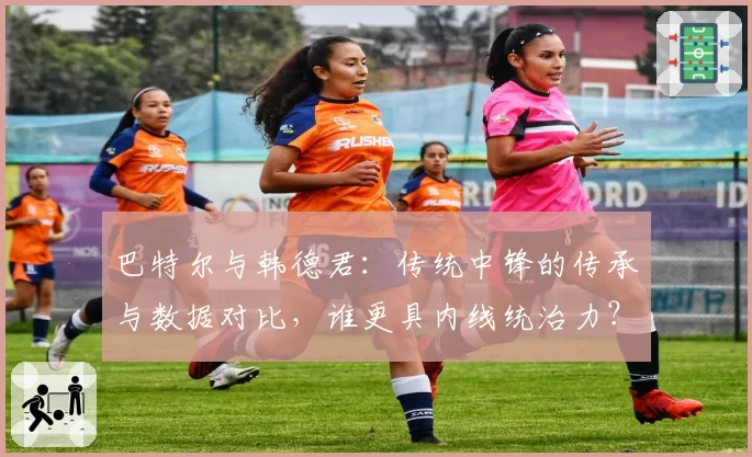 巴特尔与韩德君：传统中锋的传承与数据对比，谁更具内线统治力？