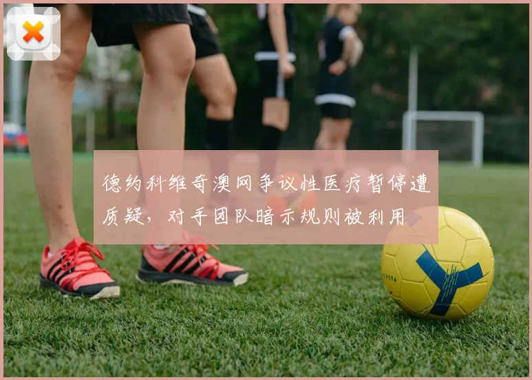 德约科维奇澳网争议性医疗暂停遭质疑,对手团队暗示规则被利用