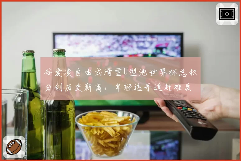 谷爱凌自由式滑雪U型池世界杯总积分创历史新高,年轻选手追赶难度有多大?