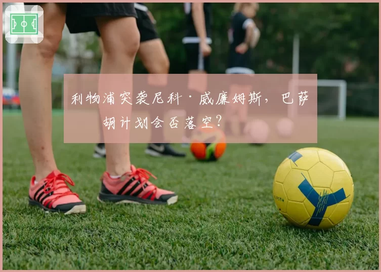 利物浦突袭尼科·威廉姆斯,巴萨截胡计划会否落空?