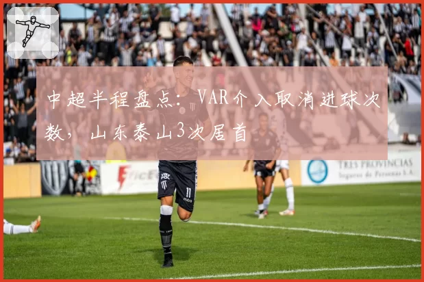 中超半程盘点：VAR介入取消进球次数，山东泰山3次居首