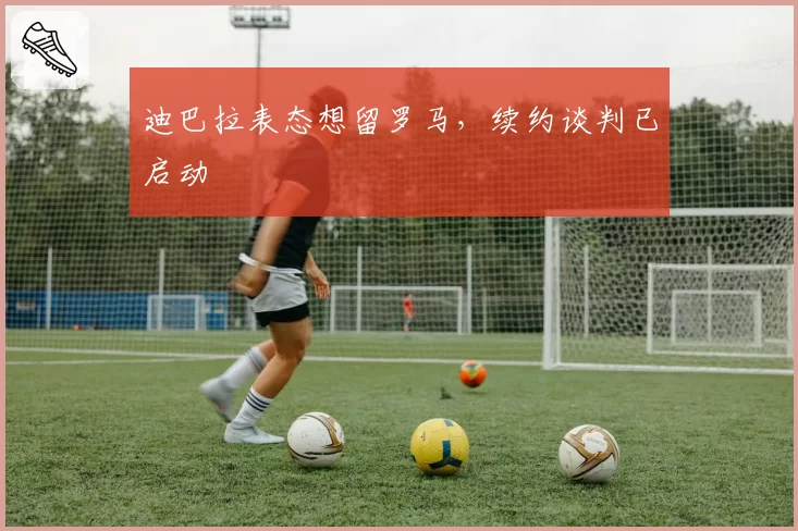 迪巴拉表态想留罗马，续约谈判已启动