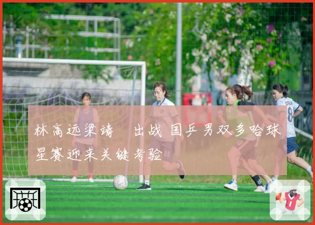 林高远梁靖崑出战 国乒男双多哈球星赛迎来关键考验