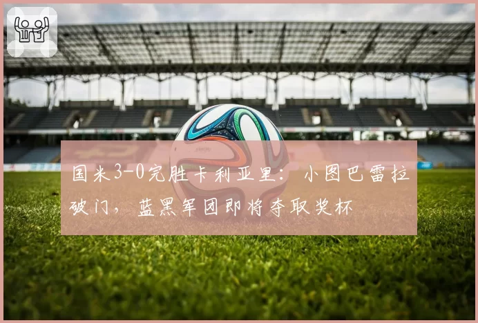 国米3-0完胜卡利亚里：小图巴雷拉破门，蓝黑军团即将夺取奖杯