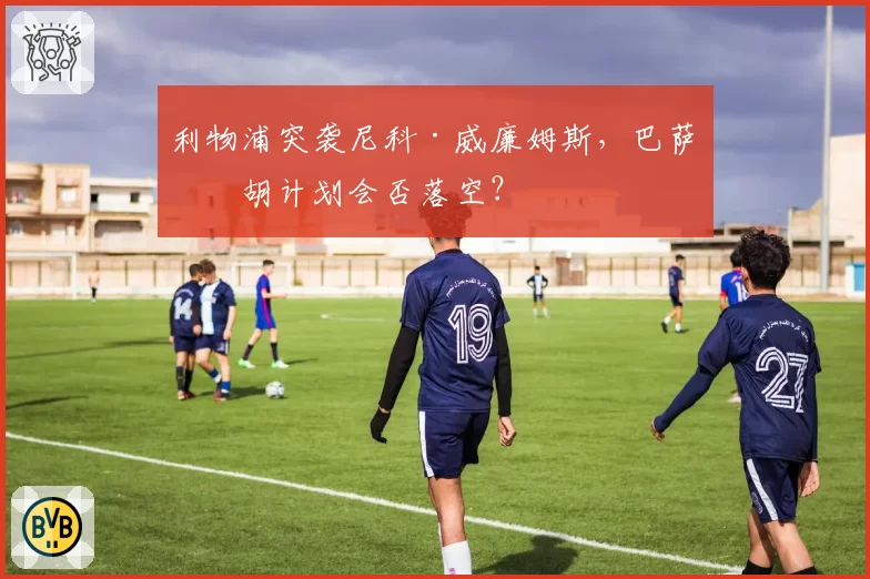 利物浦突袭尼科·威廉姆斯,巴萨截胡计划会否落空?
